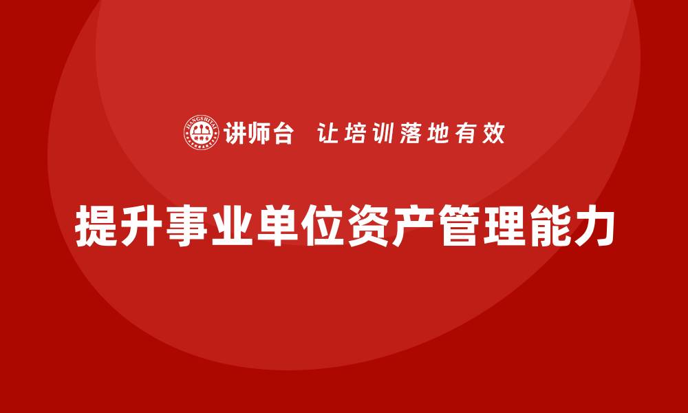 文章提升事业单位资产管理能力的盘活培训课程解析的缩略图