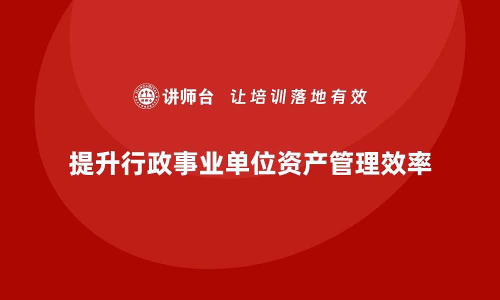 文章提升行政事业单位资产管理效率的盘活方案培训课程解析的缩略图