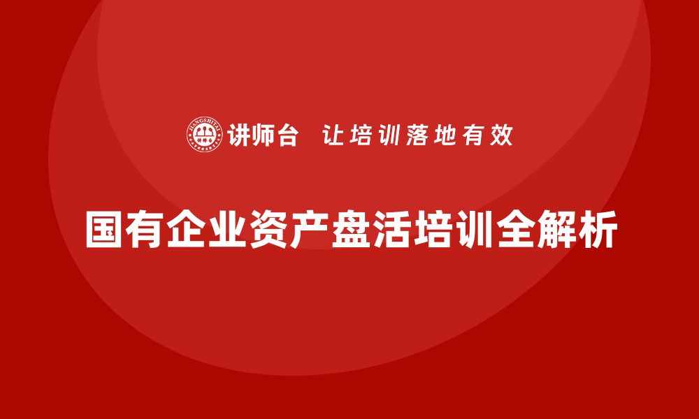 国有企业资产盘活培训全解析