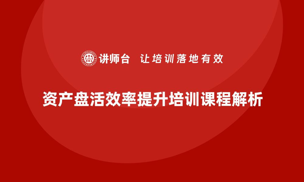 文章提升资产盘活效率的资产盘活思路培训课程解析的缩略图