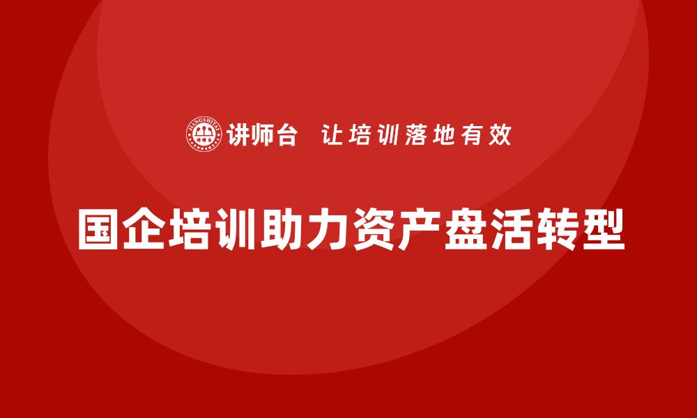 文章国企资产盘活企业培训的有效策略与实践分享的缩略图