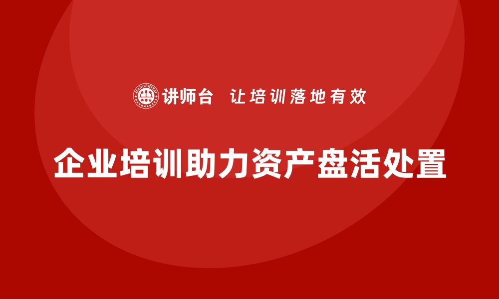 企业培训助力资产盘活处置