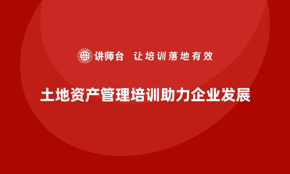 土地资产管理培训助力企业发展