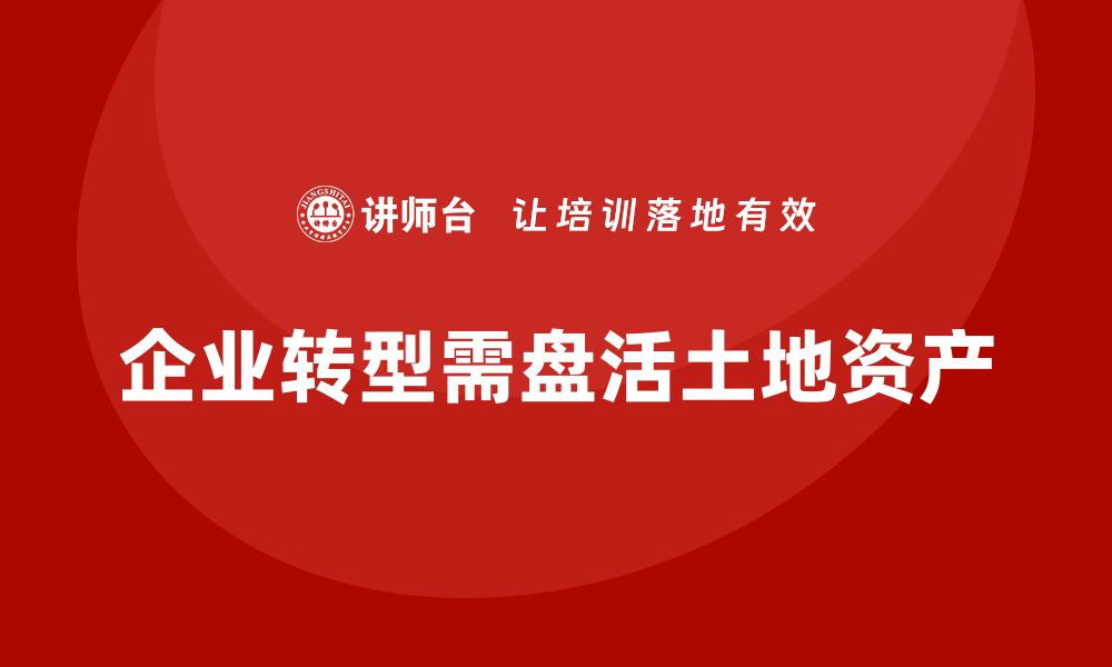 文章土地资产盘活企业培训课程助力企业转型升级的缩略图