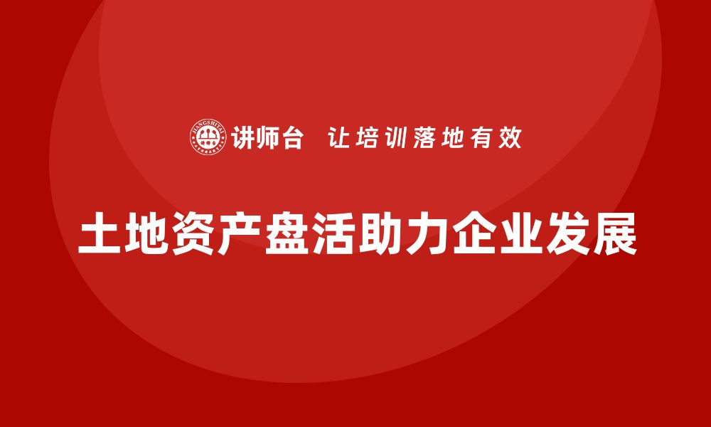 文章土地资产盘活企业培训课程助力企业发展新机遇的缩略图