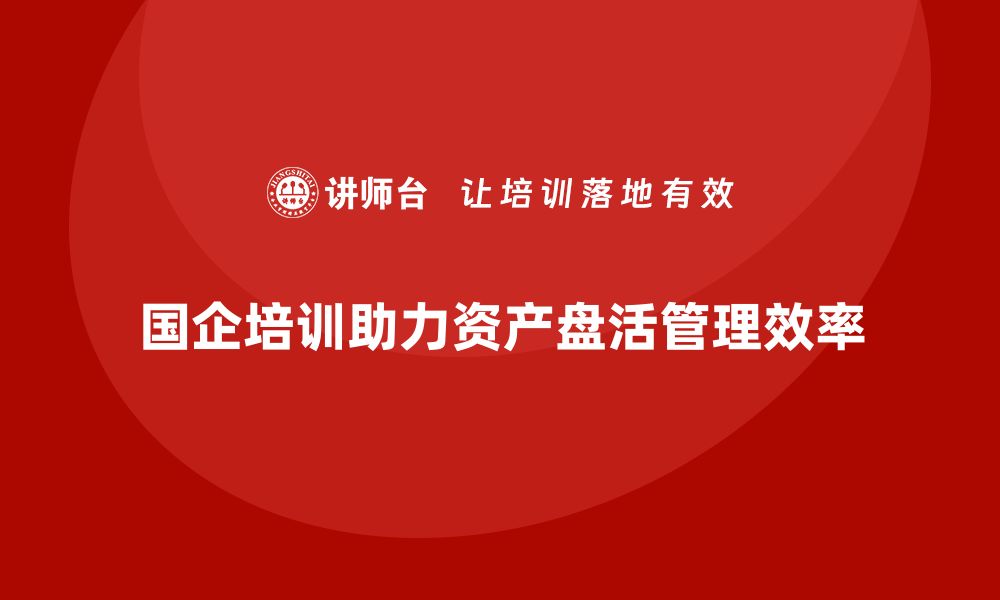 文章国有企业存量资产盘活企业培训课程提升管理效率的缩略图