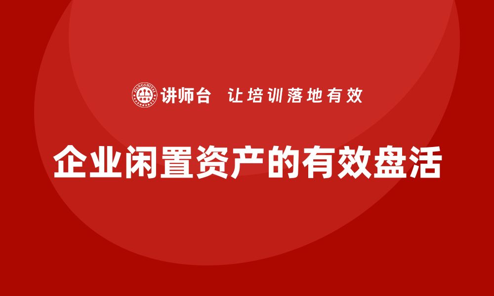 文章企业闲置资产盘活企业培训课程的最佳实践与策略的缩略图