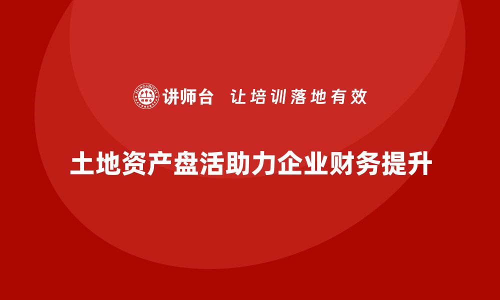 土地资产盘活助力企业财务提升