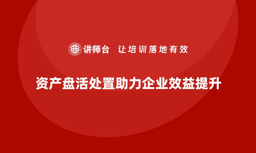 资产盘活处置助力企业效益提升