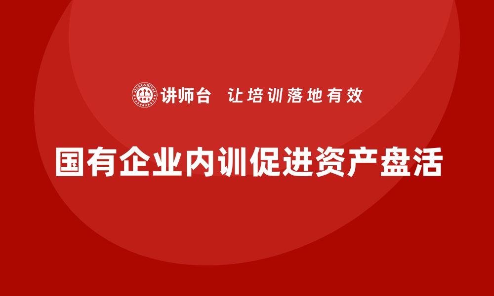 文章国有存量资产盘活企业内训课的重要性与实施策略的缩略图