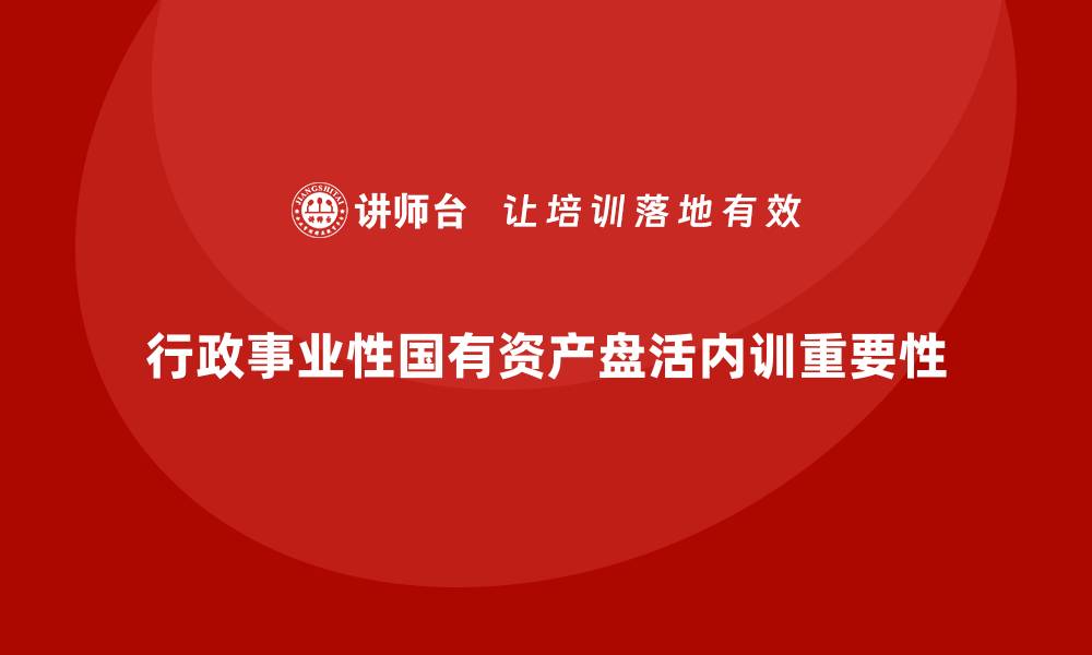 文章行政事业性国有资产盘活企业内训课的重要性与实操指南的缩略图