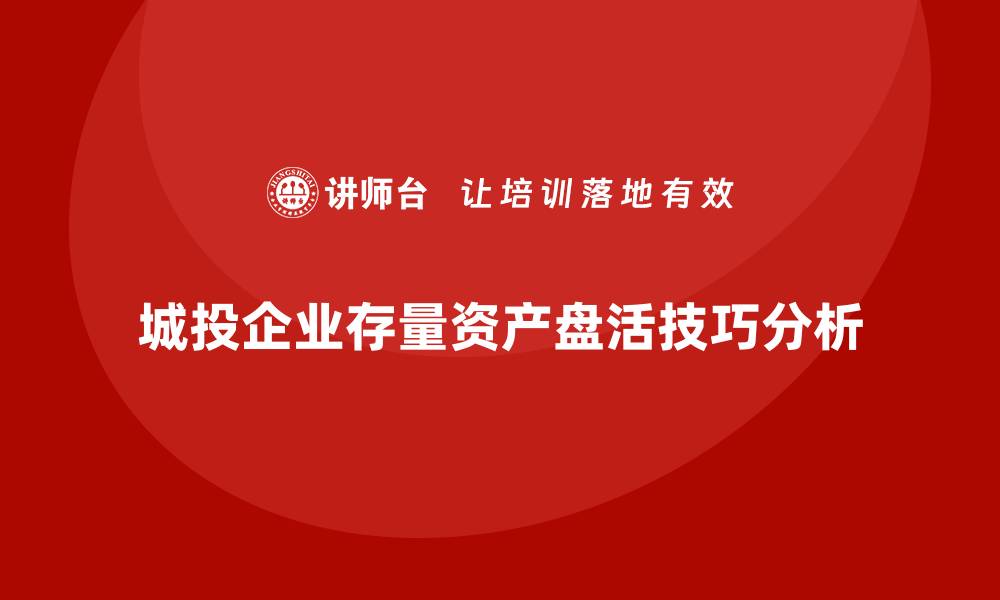 文章城投存量资产盘活企业内训课的实用技巧与案例分析的缩略图