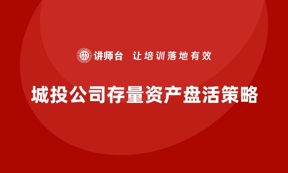 文章城投存量资产盘活企业内训课的实用技巧与案例分析的缩略图