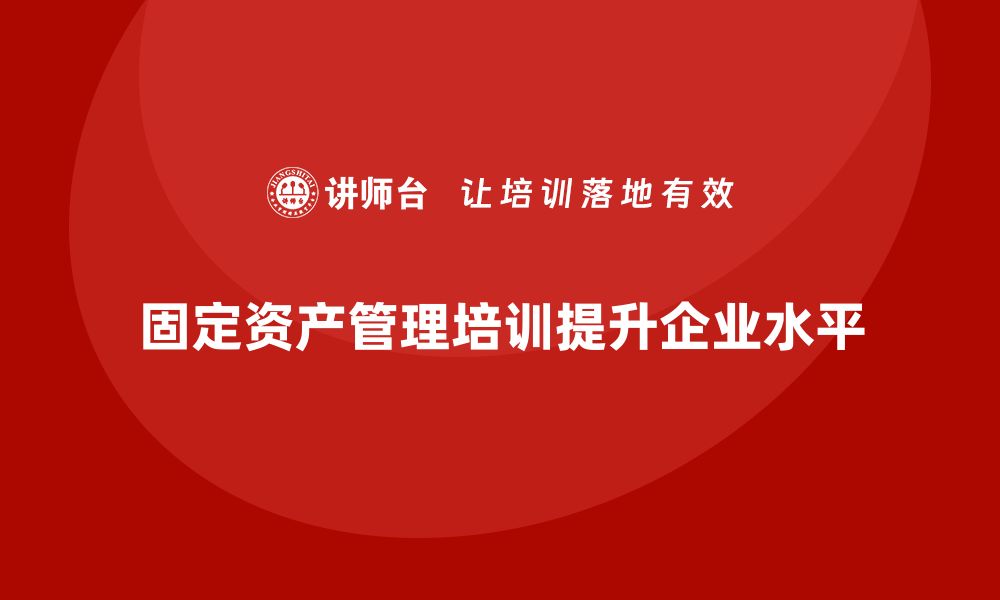 文章企业固定资产管理培训课程助力提升管理水平的缩略图