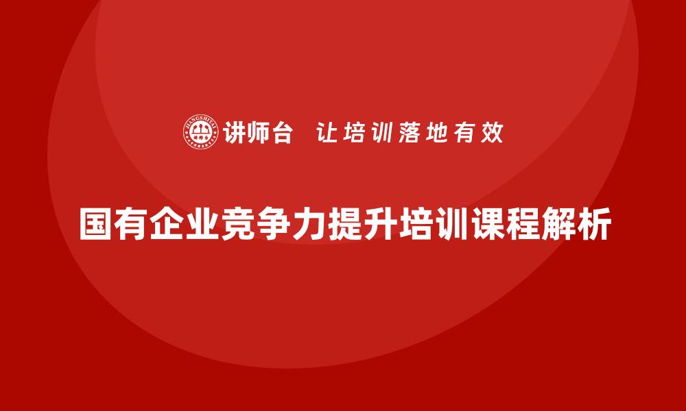 文章提升国有企业竞争力的中国国有资产管理培训课程解析的缩略图