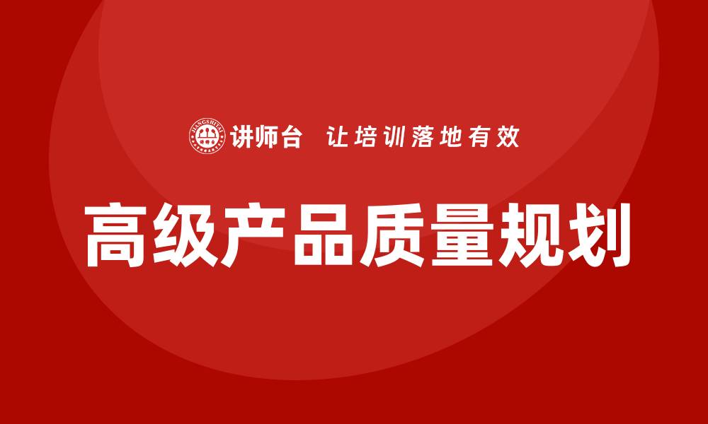 文章APQP企业培训助力提升产品质量与管理效率的缩略图