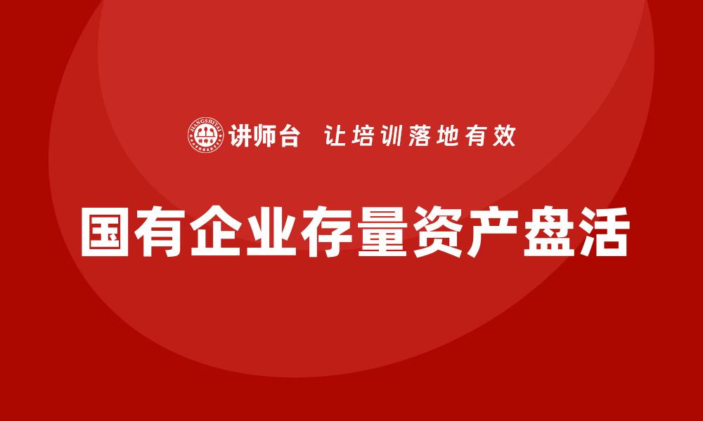 文章国有企业存量资产盘活实施方案解析与实践建议的缩略图