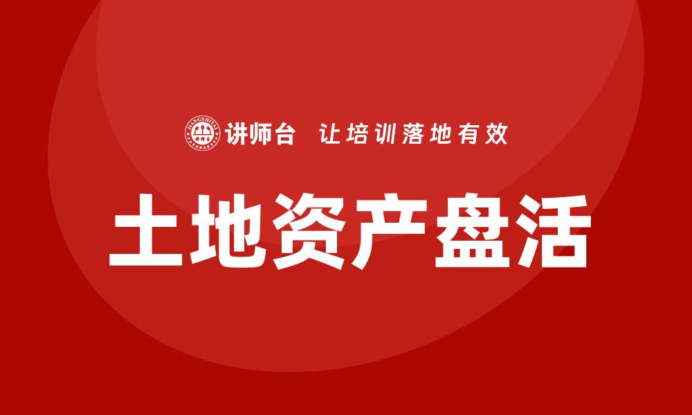 文章土地资产盘活培训助力乡村振兴与经济发展的缩略图