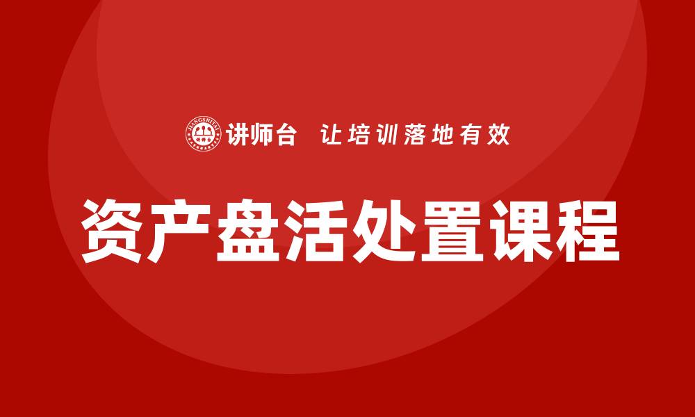 文章资产盘活处置方案企业培训课程全解析与实践技巧的缩略图