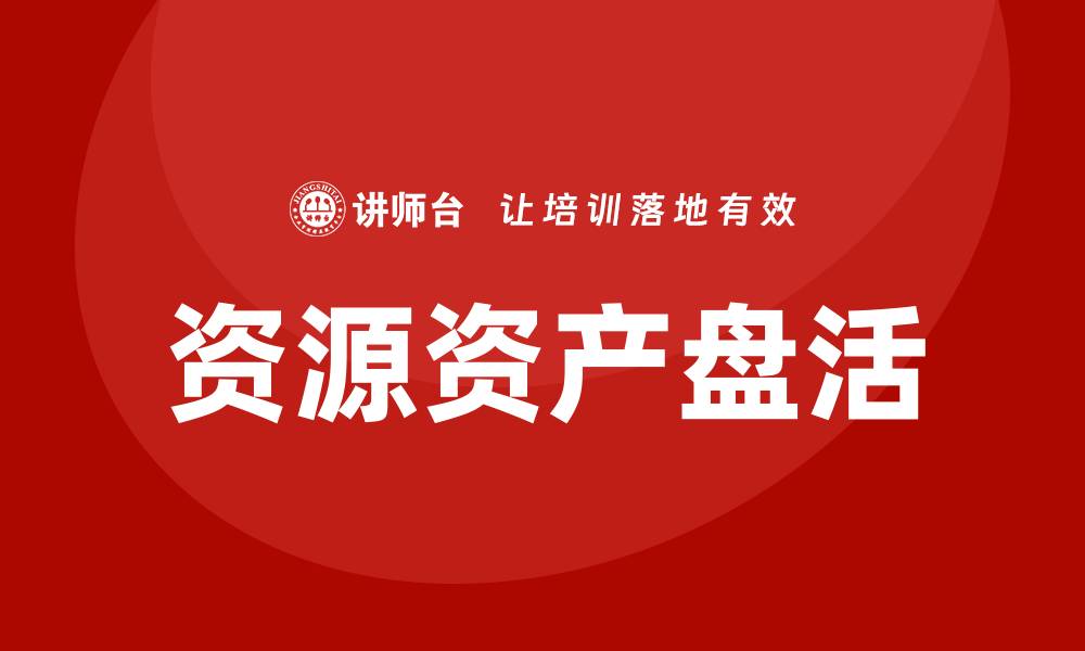文章资源资产盘活企业内训课助力高效管理与创新发展的缩略图