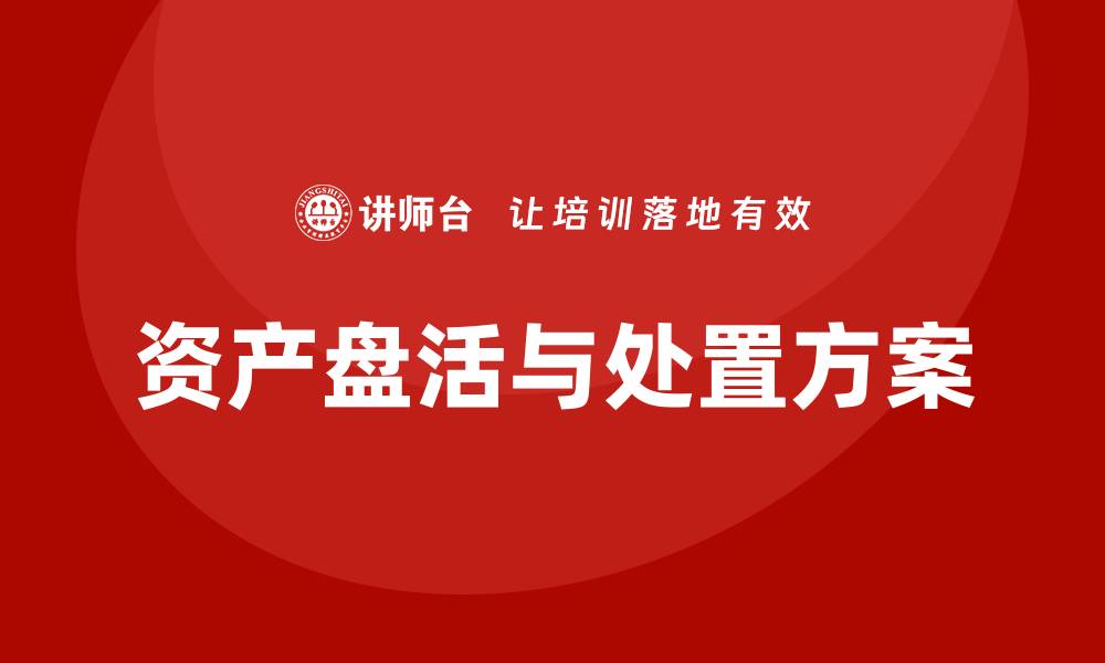 文章资产盘活及处置方案企业内训课全面解析的缩略图