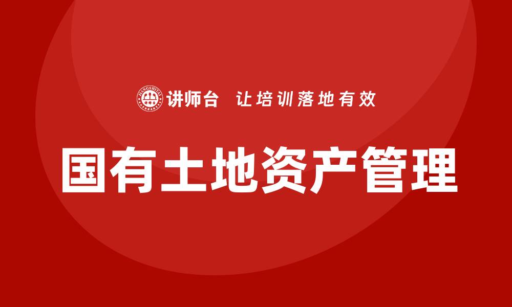 文章国有土地资产管理培训提升管理水平与效益的缩略图