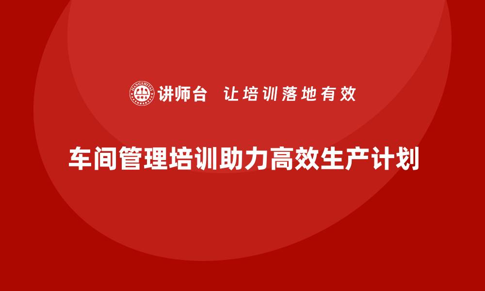 文章车间管理培训课程教你高效管理生产计划的缩略图