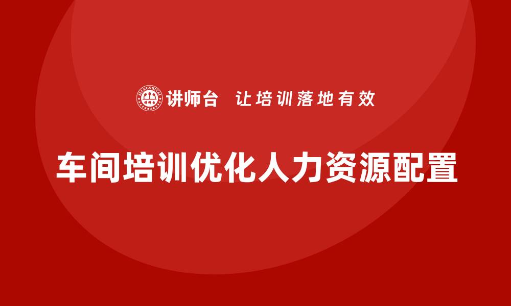 文章企业如何通过车间管理培训优化人力资源配置？的缩略图