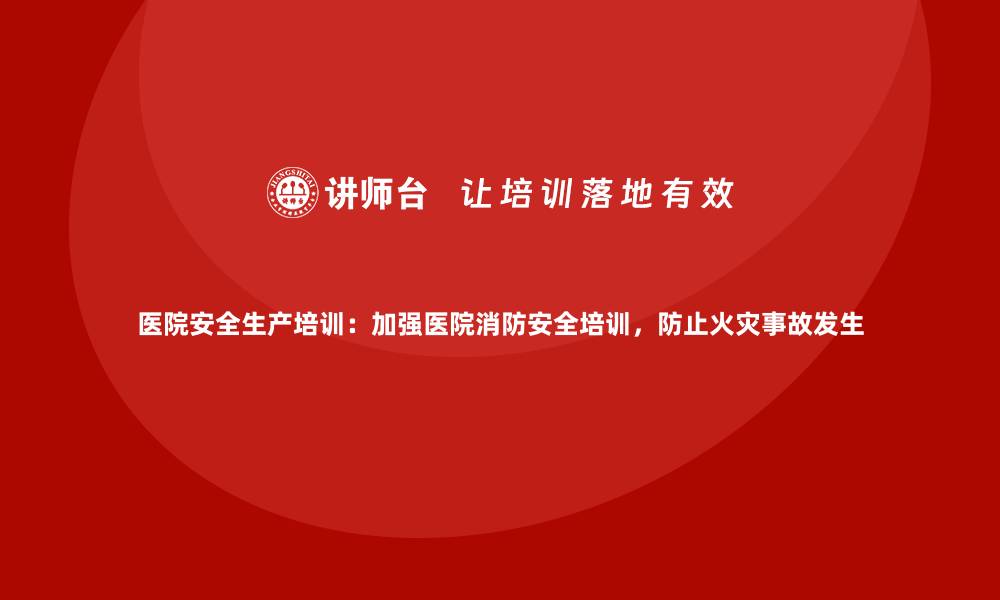 文章医院安全生产培训：加强医院消防安全培训，防止火灾事故发生的缩略图