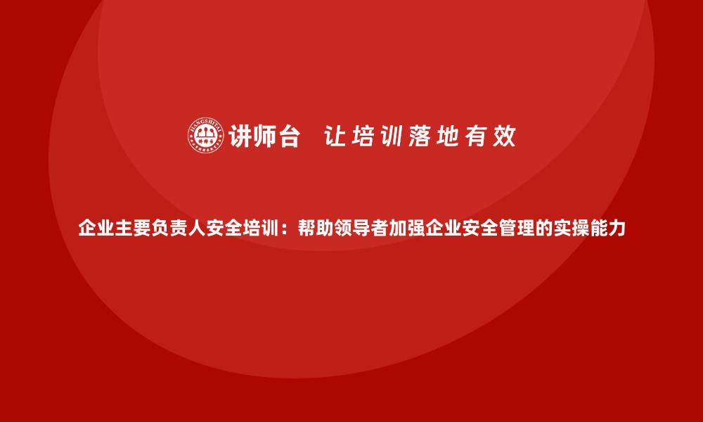 文章企业主要负责人安全培训：帮助领导者加强企业安全管理的实操能力的缩略图