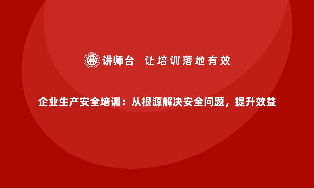 文章企业生产安全培训：从根源解决安全问题，提升效益的缩略图