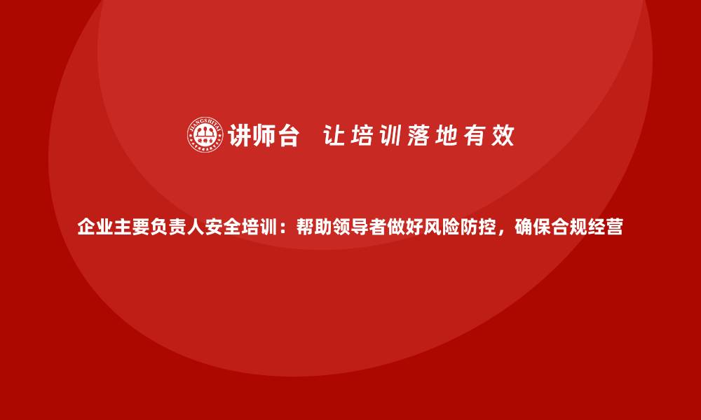 文章企业主要负责人安全培训：帮助领导者做好风险防控，确保合规经营的缩略图