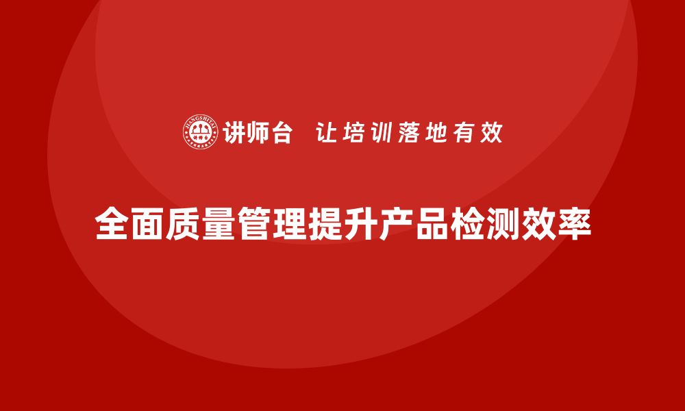 文章全面质量管理培训让企业的产品检测流程更高效精准的缩略图