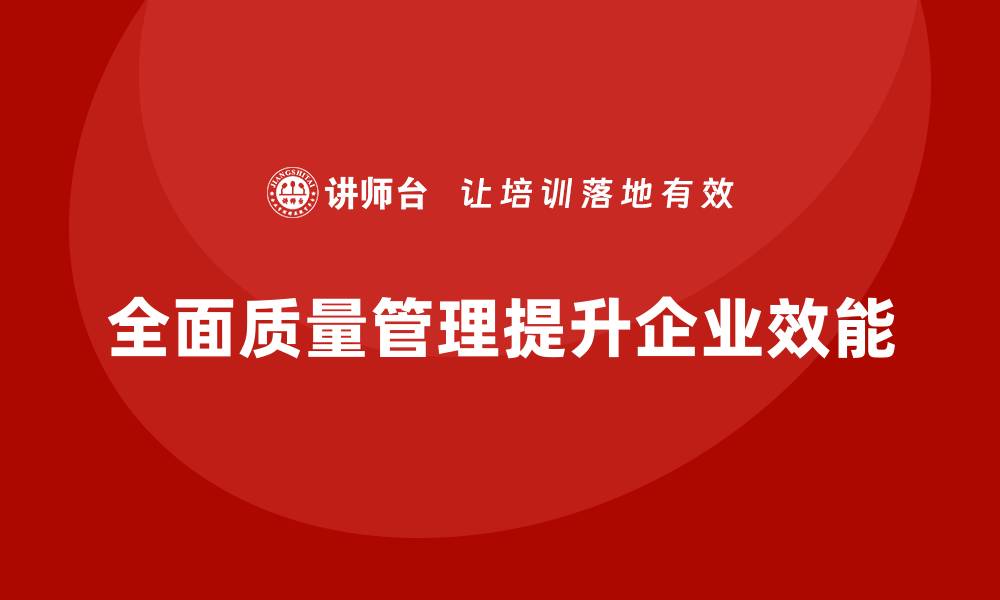 文章全面质量管理助力企业提升管理效能的缩略图