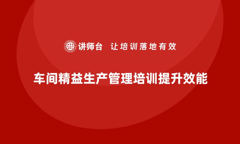 文章车间精益生产管理培训如何提升工作场所的管理效能的缩略图