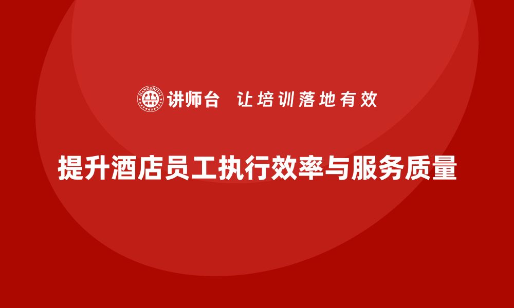 文章酒店管理培训：如何提升员工的执行效率与质量？的缩略图