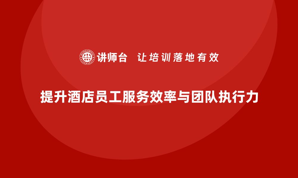 文章酒店管理培训课程：如何提升员工的服务效率与团队执行力？的缩略图