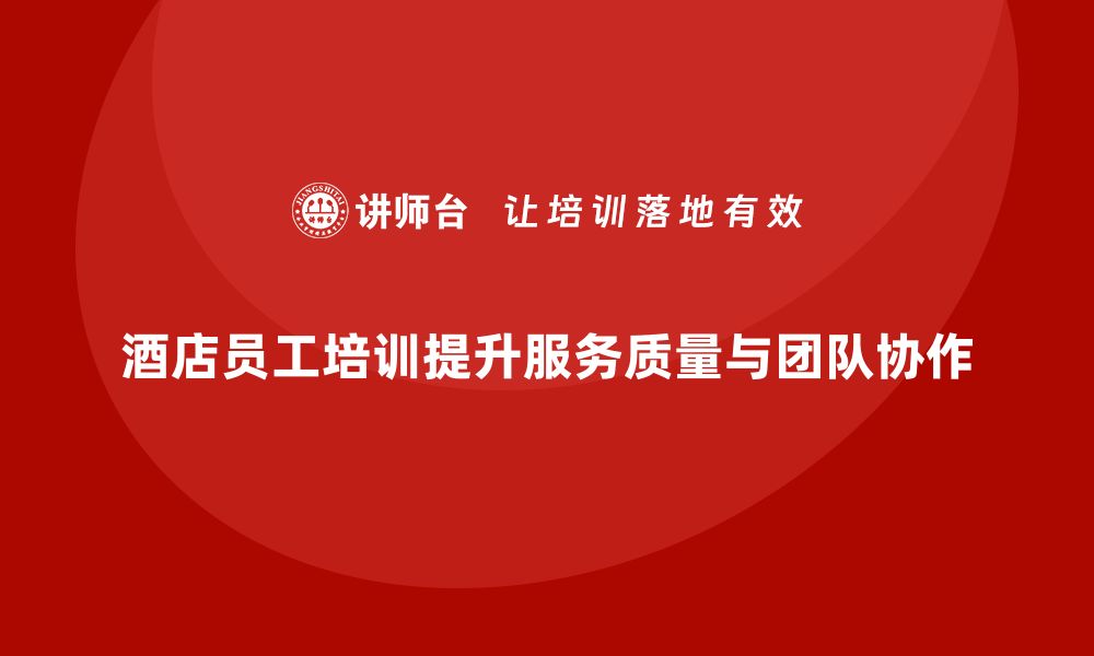 文章酒店员工培训：提升员工的工作质量与团队协作能力的缩略图