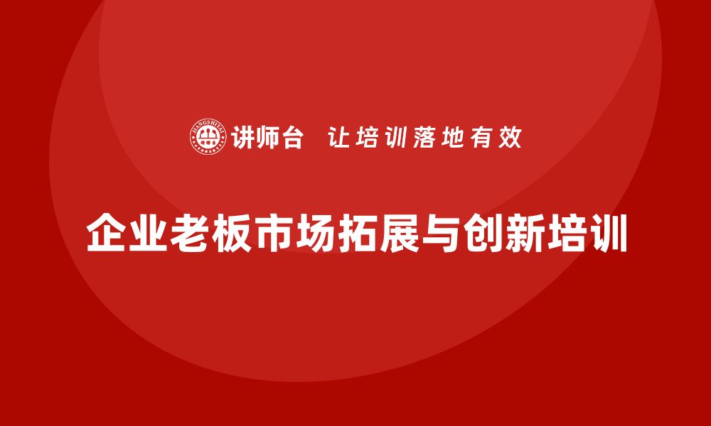 文章企业老板培训课程：如何提升老板的市场拓展与创新决策的缩略图