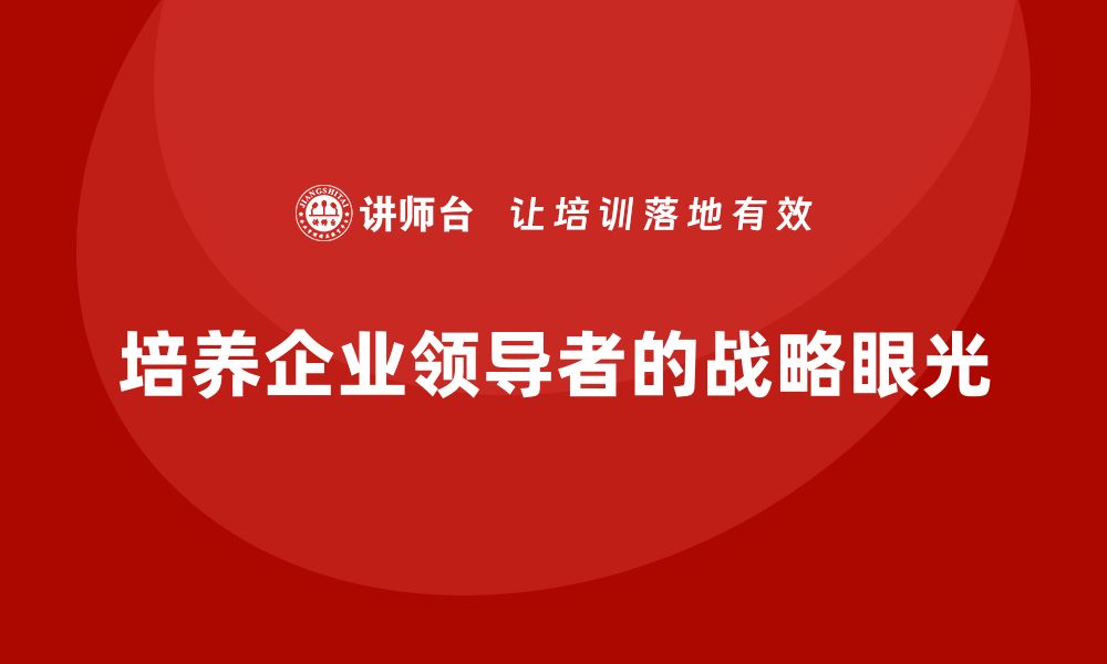 文章企业老板培训课程，如何培养具有战略眼光的领导者的缩略图