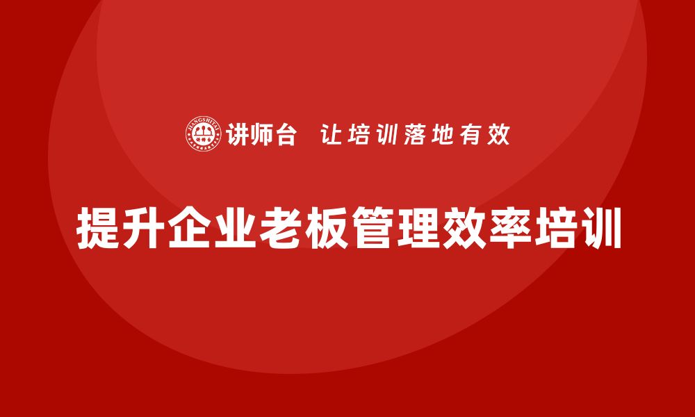 文章企业老板培训课程，如何通过培训提升老板的组织效率的缩略图