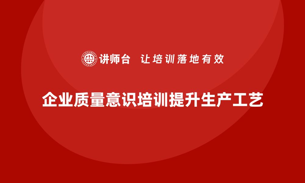 文章企业质量意识培训助力提升生产工艺的缩略图