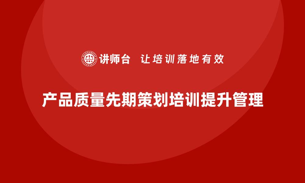 文章产品质量先期策划培训助力企业完善质量问题处理机制的缩略图