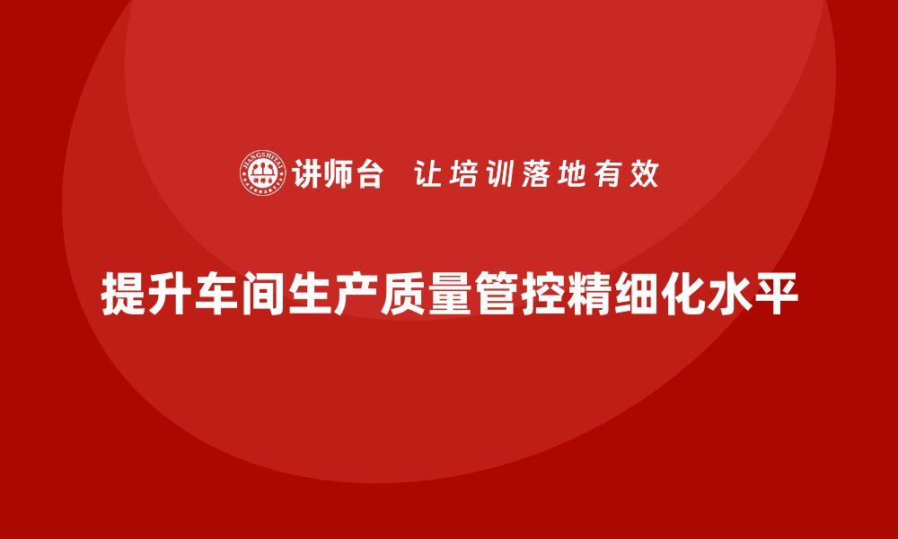 文章车间生产质量管控，提升生产质量管理的精细化水平的缩略图