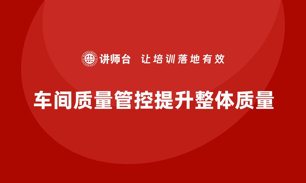 文章企业如何通过车间生产质量管控提升整体质量管控水平的缩略图