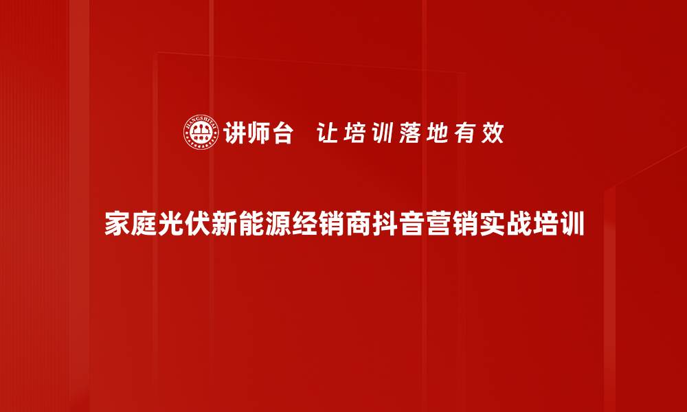 家庭光伏新能源经销商抖音营销实战培训